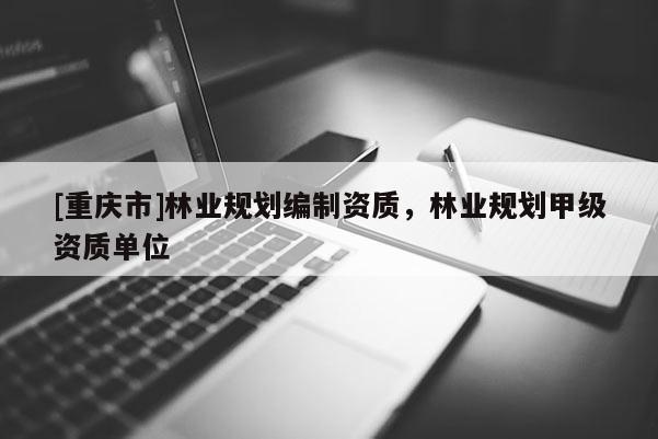 [重慶市]林業(yè)規(guī)劃編制資質(zhì)，林業(yè)規(guī)劃甲級資質(zhì)單位