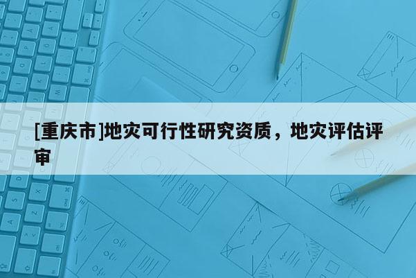 [重慶市]地災(zāi)可行性研究資質(zhì)，地災(zāi)評估評審