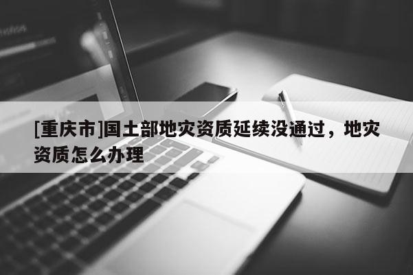 [重慶市]國(guó)土部地災(zāi)資質(zhì)延續(xù)沒(méi)通過(guò)，地災(zāi)資質(zhì)怎么辦理