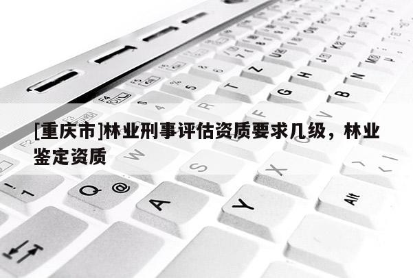 [重慶市]林業(yè)刑事評估資質(zhì)要求幾級，林業(yè)鑒定資質(zhì)