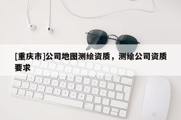 [重慶市]公司地圖測繪資質(zhì)，測繪公司資質(zhì)要求