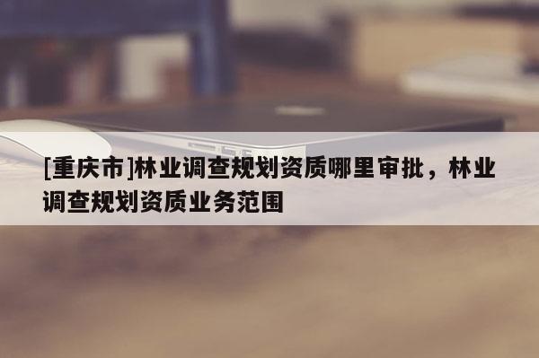 [重慶市]林業(yè)調(diào)查規(guī)劃資質(zhì)哪里審批，林業(yè)調(diào)查規(guī)劃資質(zhì)業(yè)務(wù)范圍