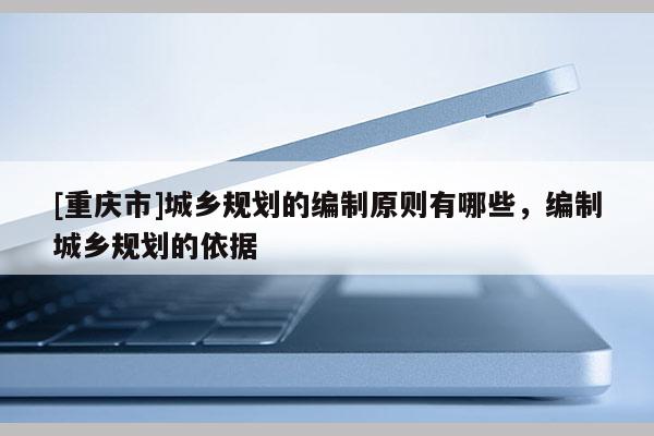 [重慶市]城鄉(xiāng)規(guī)劃的編制原則有哪些，編制城鄉(xiāng)規(guī)劃的依據(jù)