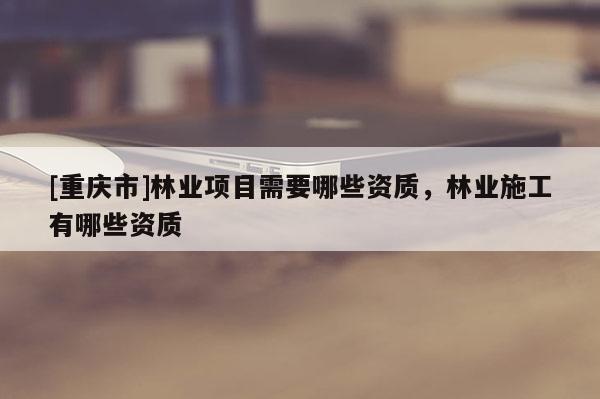 [重慶市]林業(yè)項(xiàng)目需要哪些資質(zhì)，林業(yè)施工有哪些資質(zhì)