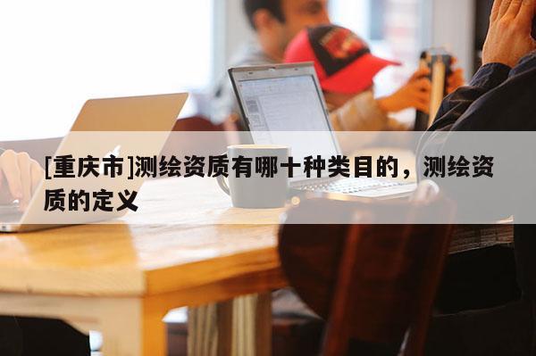 [重慶市]測(cè)繪資質(zhì)有哪十種類(lèi)目的，測(cè)繪資質(zhì)的定義