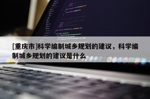 [重慶市]科學(xué)編制城鄉(xiāng)規(guī)劃的建議，科學(xué)編制城鄉(xiāng)規(guī)劃的建議是什么