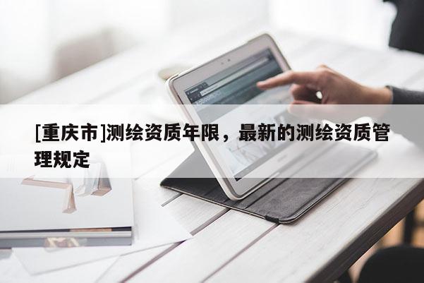 [重慶市]測(cè)繪資質(zhì)年限，最新的測(cè)繪資質(zhì)管理規(guī)定
