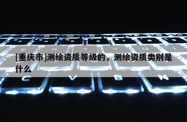 [重慶市]測(cè)繪資質(zhì)等級(jí)的，測(cè)繪資質(zhì)類別是什么