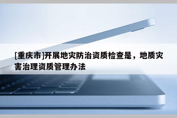 [重慶市]開展地災(zāi)防治資質(zhì)檢查是，地質(zhì)災(zāi)害治理資質(zhì)管理辦法