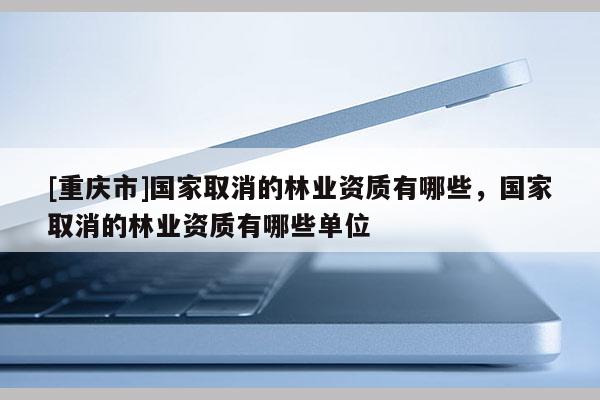 [重慶市]國(guó)家取消的林業(yè)資質(zhì)有哪些，國(guó)家取消的林業(yè)資質(zhì)有哪些單位