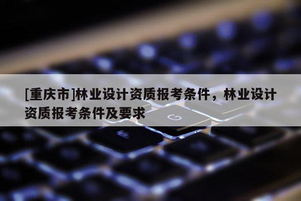 [重慶市]林業(yè)設(shè)計(jì)資質(zhì)報(bào)考條件，林業(yè)設(shè)計(jì)資質(zhì)報(bào)考條件及要求