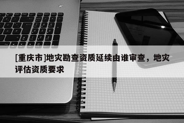 [重慶市]地災(zāi)勘查資質(zhì)延續(xù)由誰審查，地災(zāi)評估資質(zhì)要求