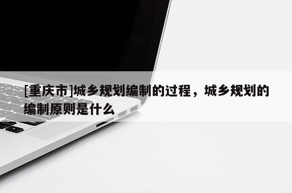 [重慶市]城鄉(xiāng)規(guī)劃編制的過程，城鄉(xiāng)規(guī)劃的編制原則是什么