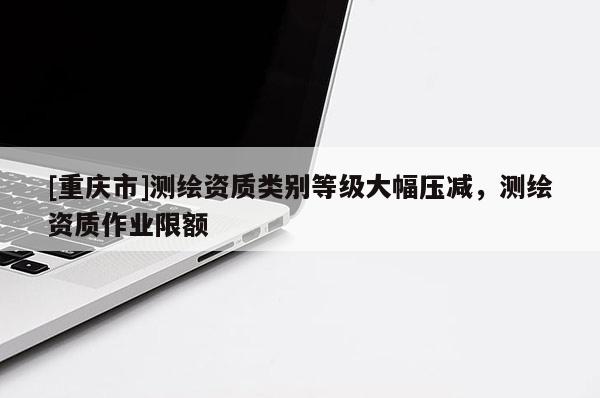 [重慶市]測繪資質(zhì)類別等級大幅壓減，測繪資質(zhì)作業(yè)限額