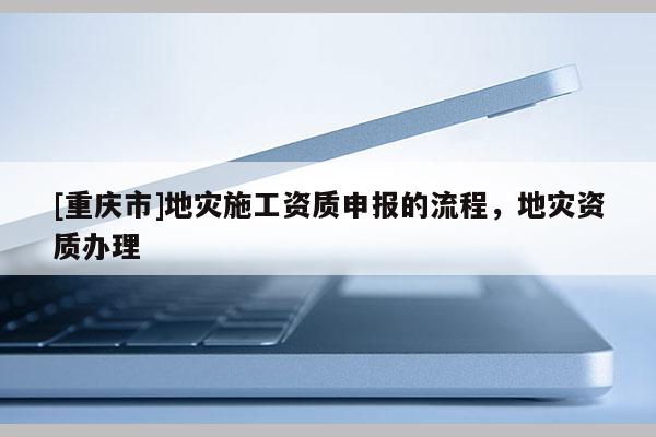 [重慶市]地災(zāi)施工資質(zhì)申報(bào)的流程，地災(zāi)資質(zhì)辦理