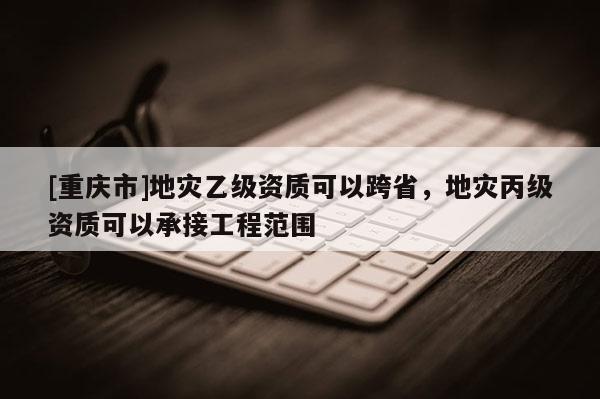 [重慶市]地災乙級資質可以跨省，地災丙級資質可以承接工程范圍