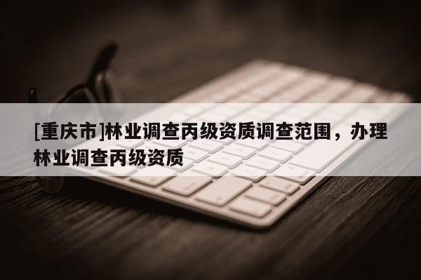 [重慶市]林業(yè)調查丙級資質調查范圍，辦理林業(yè)調查丙級資質