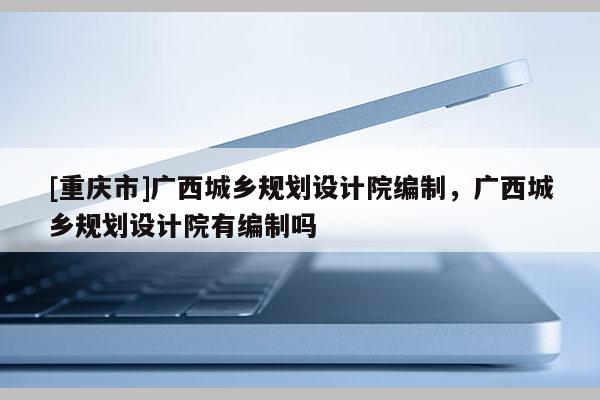 [重慶市]廣西城鄉(xiāng)規(guī)劃設(shè)計(jì)院編制，廣西城鄉(xiāng)規(guī)劃設(shè)計(jì)院有編制嗎