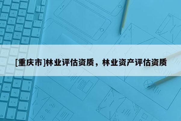 [重慶市]林業(yè)評估資質(zhì)，林業(yè)資產(chǎn)評估資質(zhì)