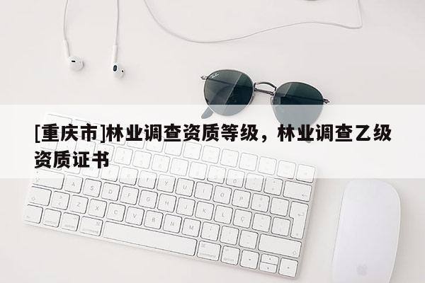 [重慶市]林業(yè)調(diào)查資質(zhì)等級(jí)，林業(yè)調(diào)查乙級(jí)資質(zhì)證書