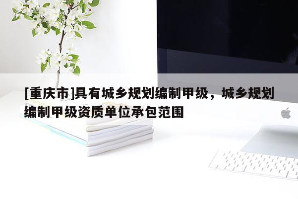 [重慶市]具有城鄉(xiāng)規(guī)劃編制甲級(jí)，城鄉(xiāng)規(guī)劃編制甲級(jí)資質(zhì)單位承包范圍