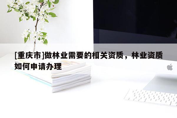 [重慶市]做林業(yè)需要的相關資質，林業(yè)資質如何申請辦理