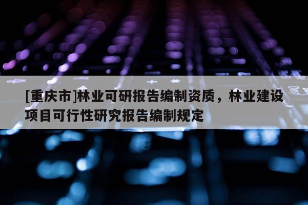 [重慶市]林業(yè)可研報(bào)告編制資質(zhì)，林業(yè)建設(shè)項(xiàng)目可行性研究報(bào)告編制規(guī)定