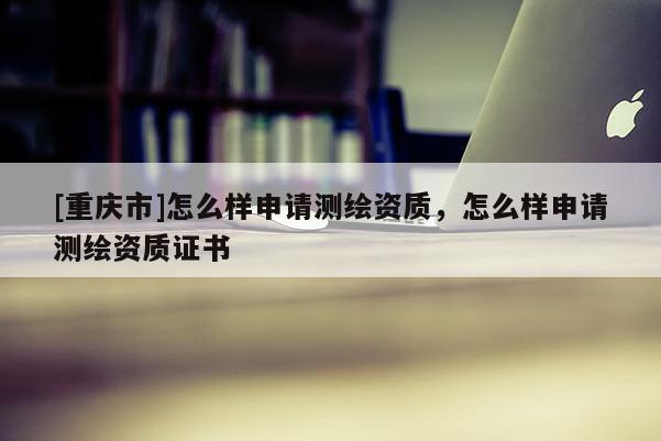 [重慶市]怎么樣申請測繪資質(zhì)，怎么樣申請測繪資質(zhì)證書