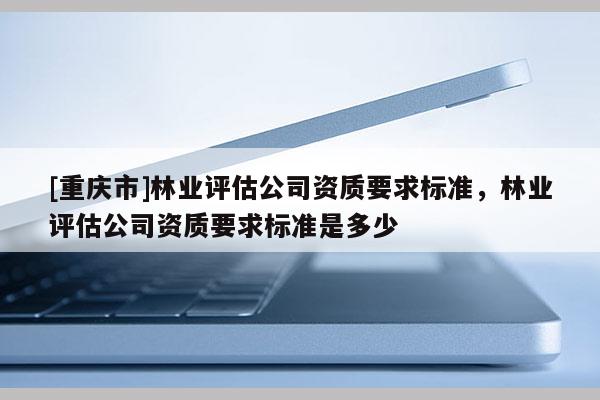 [重慶市]林業(yè)評(píng)估公司資質(zhì)要求標(biāo)準(zhǔn)，林業(yè)評(píng)估公司資質(zhì)要求標(biāo)準(zhǔn)是多少