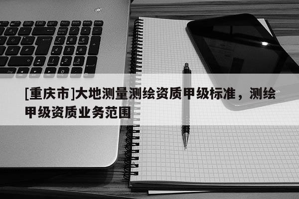 [重慶市]大地測(cè)量測(cè)繪資質(zhì)甲級(jí)標(biāo)準(zhǔn)，測(cè)繪甲級(jí)資質(zhì)業(yè)務(wù)范圍