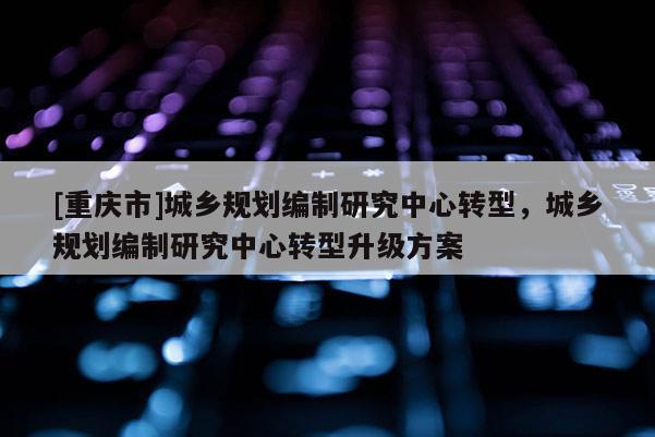 [重慶市]城鄉(xiāng)規(guī)劃編制研究中心轉型，城鄉(xiāng)規(guī)劃編制研究中心轉型升級方案