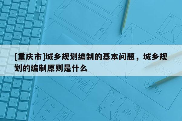 [重慶市]城鄉(xiāng)規(guī)劃編制的基本問題，城鄉(xiāng)規(guī)劃的編制原則是什么