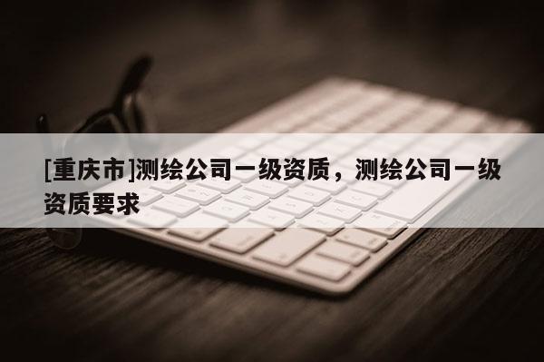 [重慶市]測繪公司一級資質(zhì)，測繪公司一級資質(zhì)要求