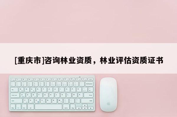 [重慶市]咨詢林業(yè)資質(zhì)，林業(yè)評估資質(zhì)證書