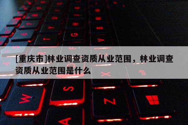 [重慶市]林業(yè)調(diào)查資質(zhì)從業(yè)范圍，林業(yè)調(diào)查資質(zhì)從業(yè)范圍是什么