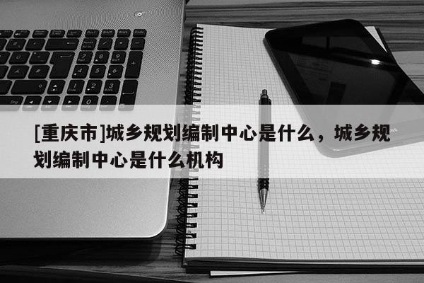 [重慶市]城鄉(xiāng)規(guī)劃編制中心是什么，城鄉(xiāng)規(guī)劃編制中心是什么機(jī)構(gòu)