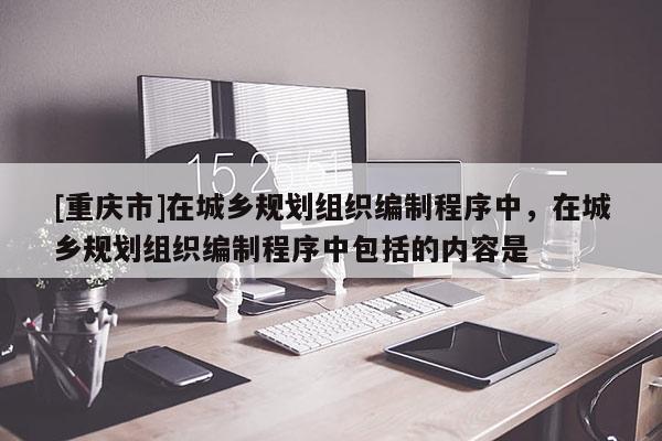 [重慶市]在城鄉(xiāng)規(guī)劃組織編制程序中，在城鄉(xiāng)規(guī)劃組織編制程序中包括的內(nèi)容是