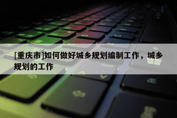 [重慶市]如何做好城鄉(xiāng)規(guī)劃編制工作，城鄉(xiāng)規(guī)劃的工作