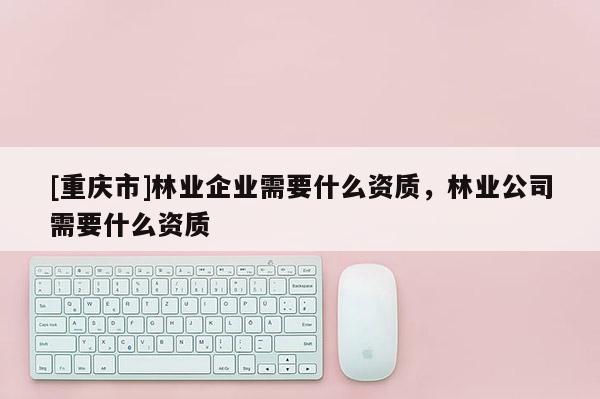 [重慶市]林業(yè)企業(yè)需要什么資質(zhì)，林業(yè)公司需要什么資質(zhì)