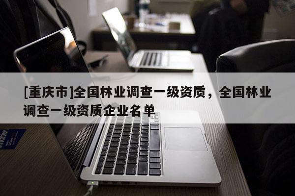 [重慶市]全國林業(yè)調(diào)查一級資質(zhì)，全國林業(yè)調(diào)查一級資質(zhì)企業(yè)名單