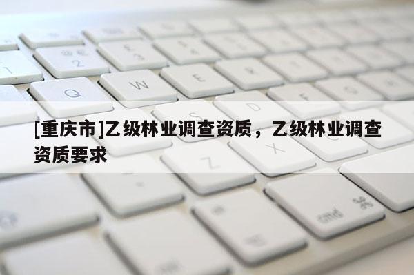 [重慶市]乙級(jí)林業(yè)調(diào)查資質(zhì)，乙級(jí)林業(yè)調(diào)查資質(zhì)要求