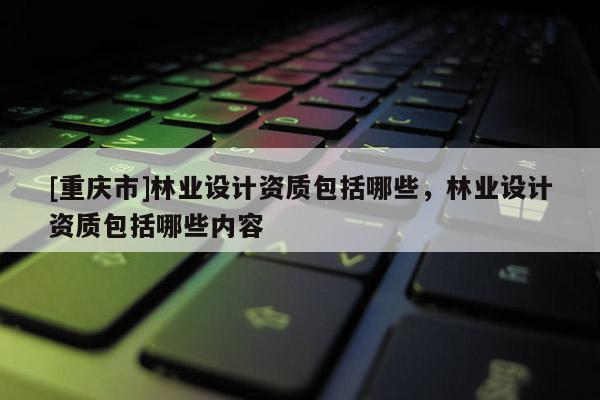 [重慶市]林業(yè)設計資質包括哪些，林業(yè)設計資質包括哪些內容