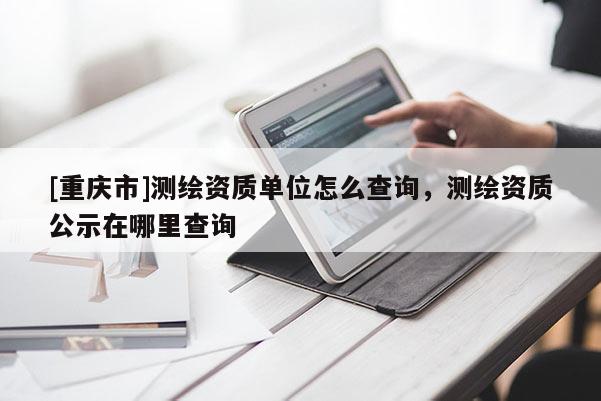 [重慶市]測繪資質(zhì)單位怎么查詢，測繪資質(zhì)公示在哪里查詢