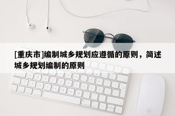 [重慶市]編制城鄉(xiāng)規(guī)劃應遵循的原則，簡述城鄉(xiāng)規(guī)劃編制的原則