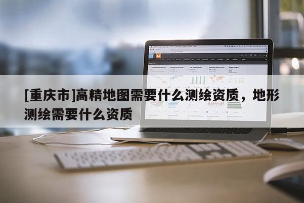 [重慶市]高精地圖需要什么測(cè)繪資質(zhì)，地形測(cè)繪需要什么資質(zhì)