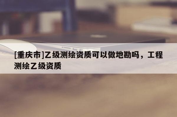 [重慶市]乙級測繪資質可以做地勘嗎，工程測繪乙級資質