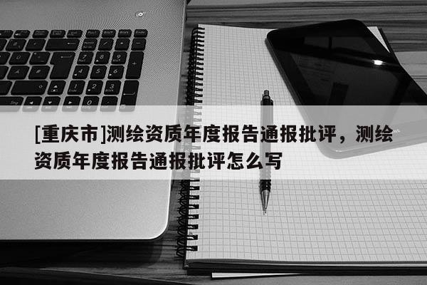 [重慶市]測(cè)繪資質(zhì)年度報(bào)告通報(bào)批評(píng)，測(cè)繪資質(zhì)年度報(bào)告通報(bào)批評(píng)怎么寫