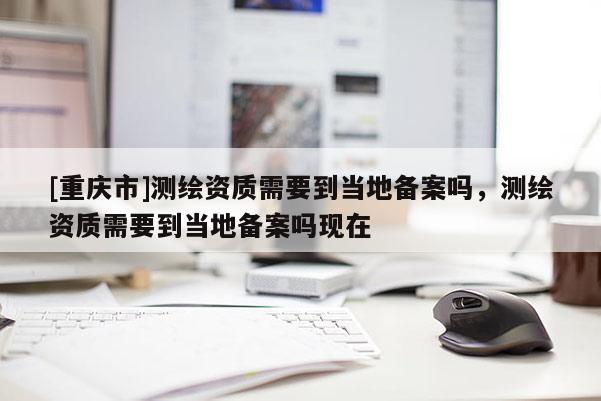 [重慶市]測繪資質(zhì)需要到當(dāng)?shù)貍浒竼?，測繪資質(zhì)需要到當(dāng)?shù)貍浒竼岈F(xiàn)在