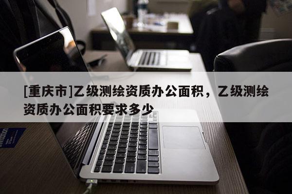 [重慶市]乙級(jí)測(cè)繪資質(zhì)辦公面積，乙級(jí)測(cè)繪資質(zhì)辦公面積要求多少