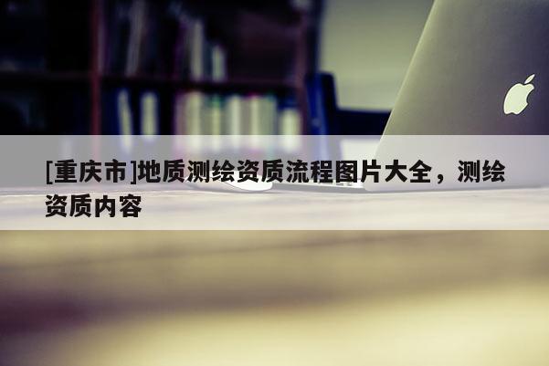 [重慶市]地質(zhì)測繪資質(zhì)流程圖片大全，測繪資質(zhì)內(nèi)容
